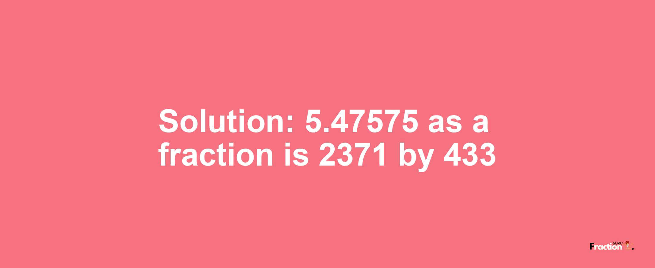Solution:5.47575 as a fraction is 2371/433